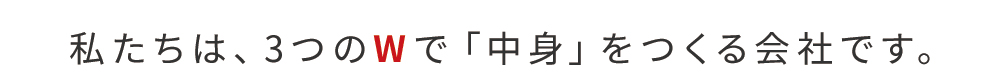 私たちは、3つのWで「中身」をつくる会社です。