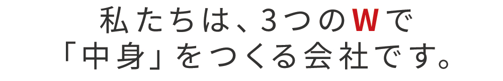 私たちは、3つのWで「中身」をつくる会社です。